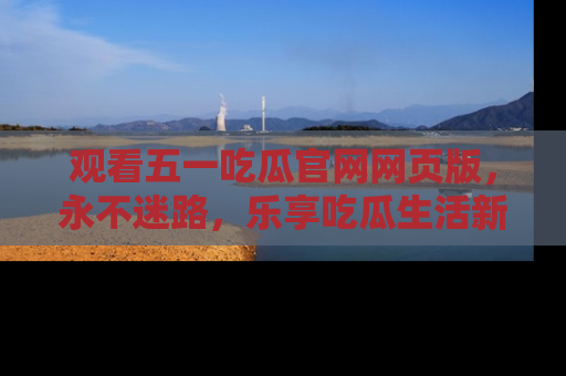 观看五一吃瓜官网网页版,永不迷路,乐享吃瓜生活新方式