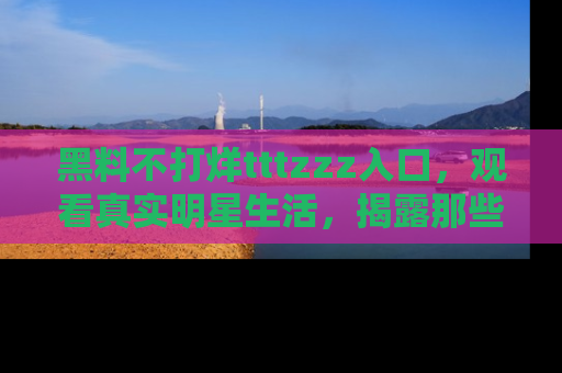 黑料不打烊tttzzz入口,观看真实明星生活,揭露那些不为人知的真相