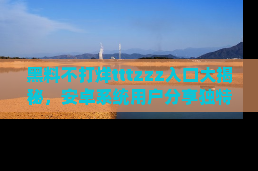 黑料不打烊tttzzz入口大揭秘，安卓系统用户分享独特的获取方式！