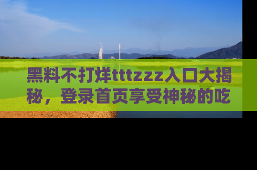 黑料不打烊tttzzz入口大揭秘，登录首页享受神秘的吃瓜时光，不容错过～