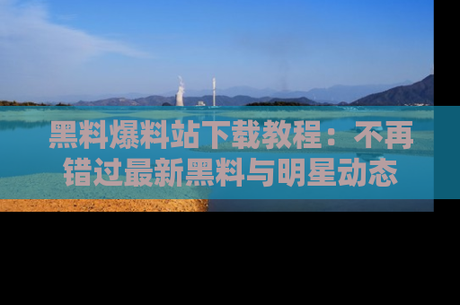 黑料爆料站下载教程:不再错过最新黑料与明星动态