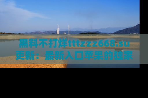黑料不打烊tttzzz668.su更新：最新入口苹果的独家黑料，你不能错过的真相！