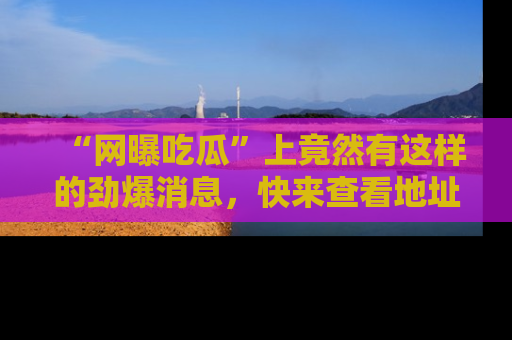 “网曝吃瓜”上竟然有这样的劲爆消息,快来查看地址了解详情!