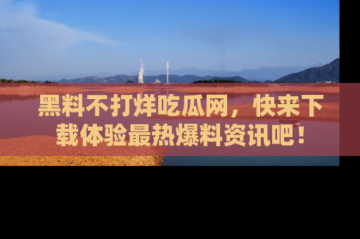 黑料不打烊吃瓜网,快来下载体验最热爆料资讯吧!