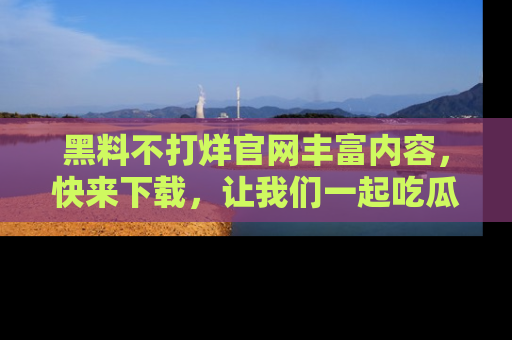 黑料不打烊官网丰富内容，快来下载，让我们一起吃瓜吧！