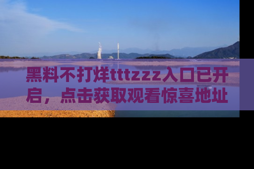 黑料不打烊tttzzz入口已开启，点击获取观看惊喜地址！