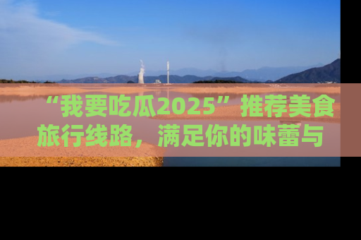 “我要吃瓜2025”推荐美食旅行线路,满足你的味蕾与好奇心