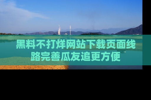 黑料不打烊网站下载页面线路完善瓜友追更方便