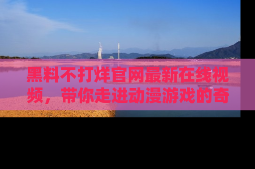 黑料不打烊官网最新在线视频,带你走进动漫游戏的奇幻与现实交汇处