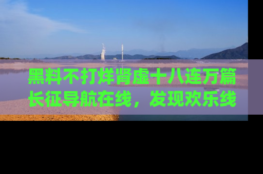 黑料不打烊肾虚十八连万篇长征导航在线，发现欢乐线路的最佳app推荐！