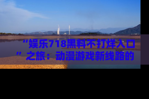“娱乐718黑料不打烊入口”之旅:动漫游戏新线路的耀眼内幕曝光!