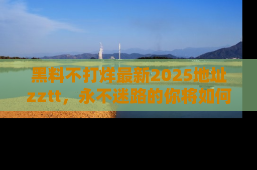 黑料不打烊最新2025地址zztt,永不迷路的你将如何撕开真相的面纱?