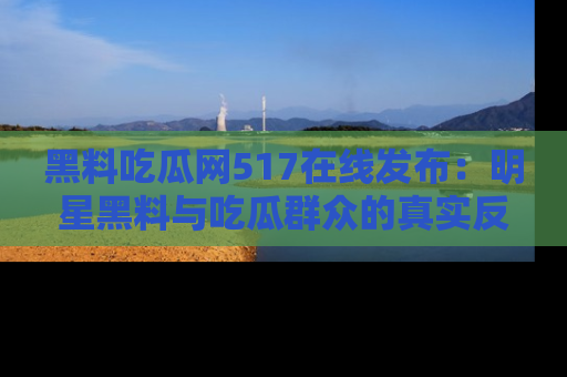 黑料吃瓜网517在线发布：明星黑料与吃瓜群众的真实反应
