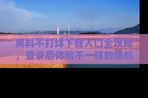 黑料不打烊下载入口全攻略，登录后体验不一样的爆料乐趣！