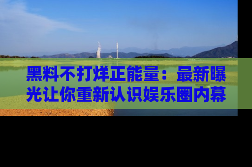 黑料不打烊正能量：最新曝光让你重新认识娱乐圈内幕！