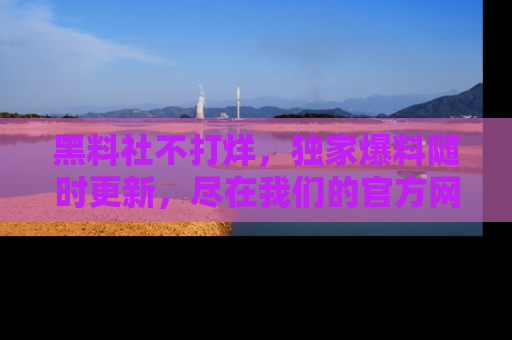 黑料社不打烊,独家爆料随时更新,尽在我们的官方网站网址!
