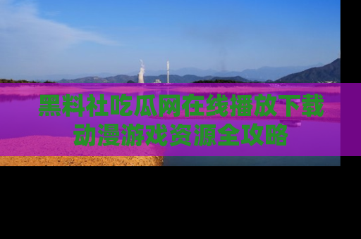 黑料社吃瓜网在线播放下载动漫游戏资源全攻略