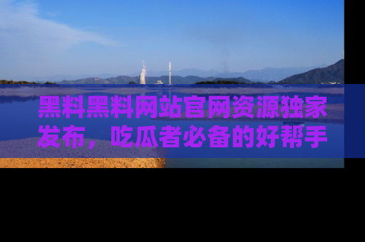 黑料黑料网站官网资源独家发布,吃瓜者必备的好帮手