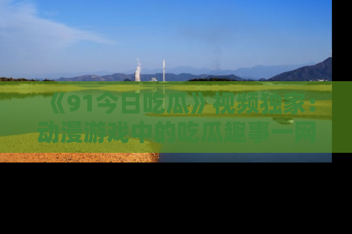 《91今日吃瓜》视频独家:动漫游戏中的吃瓜趣事一网打尽!