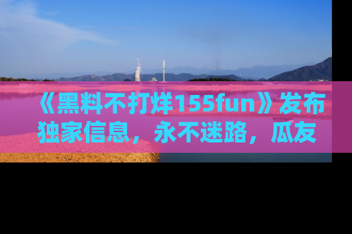 《黑料不打烊155fun》发布独家信息,永不迷路,瓜友们的最佳选择!