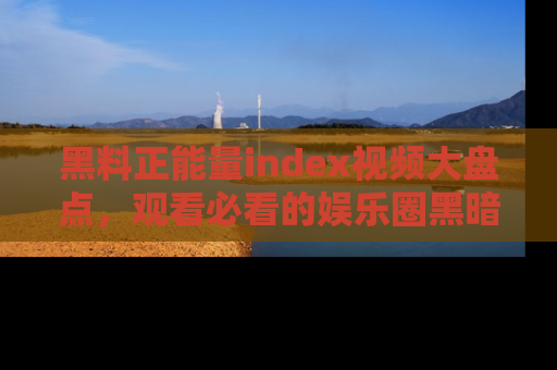 黑料正能量index视频大盘点,观看必看的娱乐圈黑暗与光明!