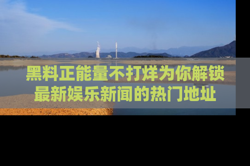 黑料正能量不打烊为你解锁最新娱乐新闻的热门地址