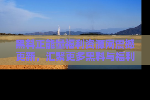 黑料正能量福利资源网震撼更新,汇聚更多黑料与福利!