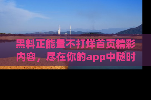 黑料正能量不打烊首页精彩内容,尽在你的app中随时观看