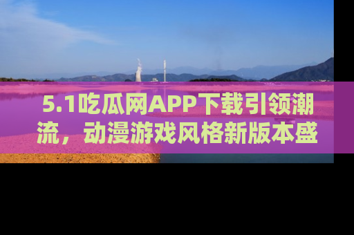 5.1吃瓜网APP下载引领潮流,动漫游戏风格新版本盛情发布!