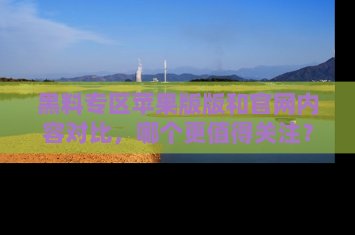黑料专区苹果版版和官网内容对比,哪个更值得关注?