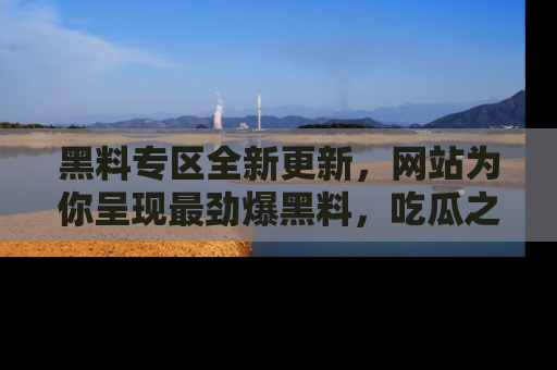 黑料专区全新更新,网站为你呈现最劲爆黑料,吃瓜之旅从这里开始!