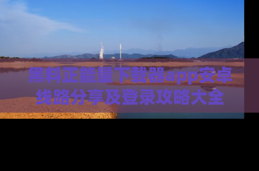 黑料正能量下载器app安卓线路分享及登录攻略大全