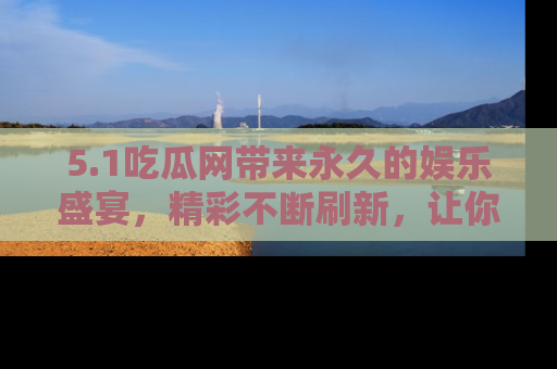 5.1吃瓜网带来永久的娱乐盛宴,精彩不断刷新,让你乐在其中