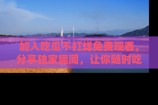 加入吃瓜不打烊免费观看,分享独家趣闻,让你随时吃瓜不停!