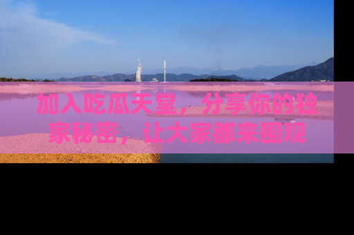 加入吃瓜天堂,分享你的独家秘密,让大家都来围观