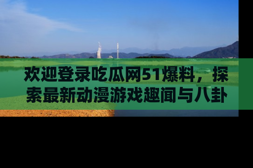 欢迎登录吃瓜网51爆料,探索最新动漫游戏趣闻与八卦!