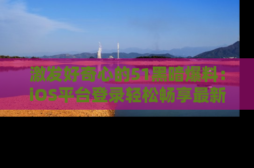 激发好奇心的51黑暗爆料:iOS平台登录轻松畅享最新八卦,刷新你的宠儿清单!