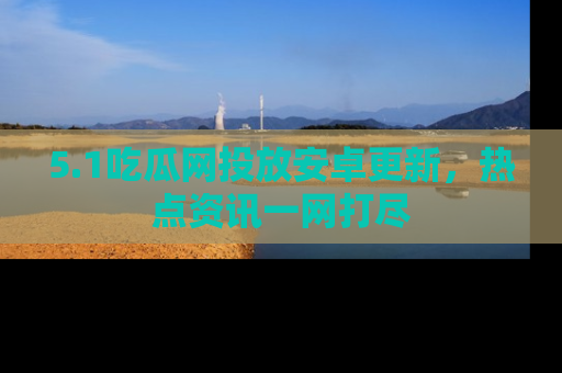 5.1吃瓜网投放安卓更新,热点资讯一网打尽