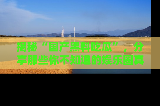 揭秘“国产黑料吃瓜”,分享那些你不知道的娱乐圈真实内幕!
