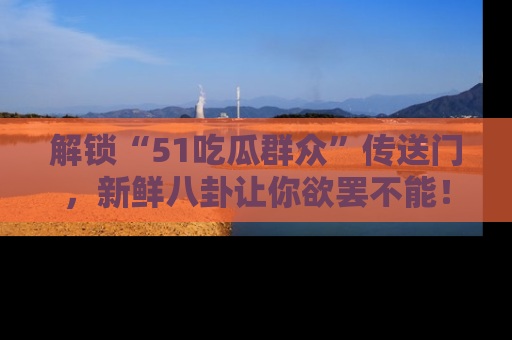 解锁“51吃瓜群众”传送门,新鲜八卦让你欲罢不能!