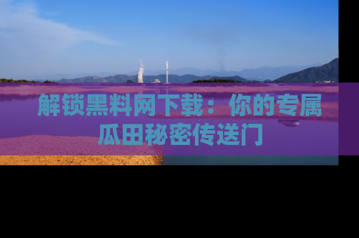 解锁黑料网下载：你的专属瓜田秘密传送门
