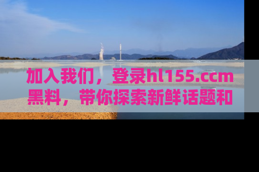 加入我们,登录hl155.ccm黑料,带你探索新鲜话题和黑料趣事!