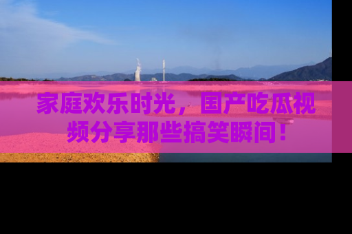 家庭欢乐时光,国产吃瓜视频分享那些搞笑瞬间!
