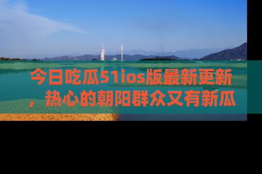 今日吃瓜51ios版最新更新，热心的朝阳群众又有新瓜要分享啦！