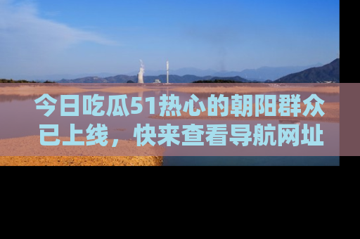今日吃瓜51热心的朝阳群众已上线，快来查看导航网址，获取最新吃瓜资讯！