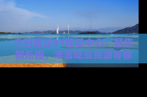 今日吃瓜91吃瓜中心：聚焦娱乐圈，丰富吃瓜资源等你解锁