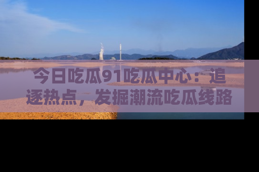 今日吃瓜91吃瓜中心：追逐热点，发掘潮流吃瓜线路！