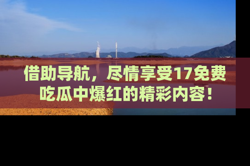 借助导航，尽情享受17免费吃瓜中爆红的精彩内容！