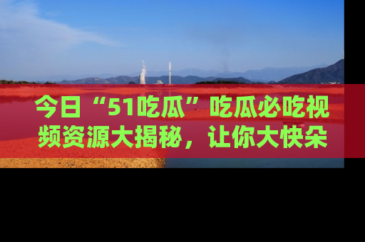 今日“51吃瓜”吃瓜必吃视频资源大揭秘，让你大快朵颐不停口！