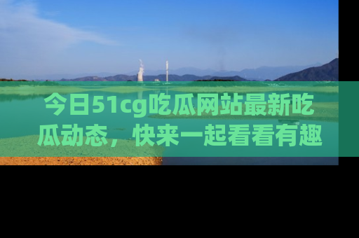 今日51cg吃瓜网站最新吃瓜动态，快来一起看看有趣的事情！